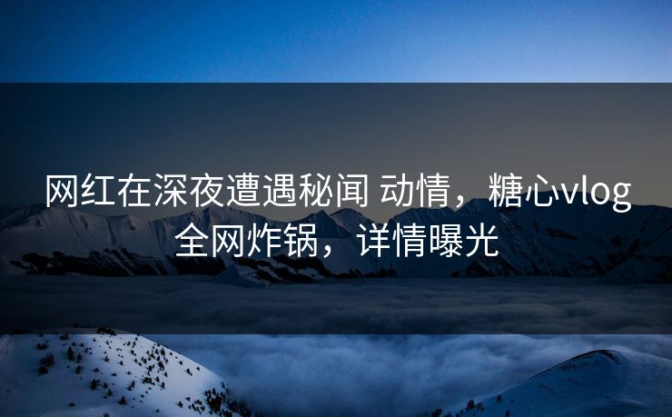 网红在深夜遭遇秘闻 动情,糖心vlog全网炸锅,详情曝光 网红在深夜遭遇秘闻 动情,糖心vlog全网炸锅,详情曝光