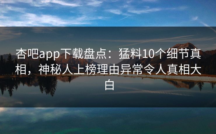 杏吧app下载盘点：猛料10个细节真相，神秘人上榜理由异常令人真相大白