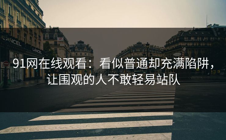 91网在线观看：看似普通却充满陷阱，让围观的人不敢轻易站队