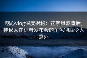 糖心vlog深度揭秘：花絮风波背后，神秘人在记者发布会的角色彻底令人意外