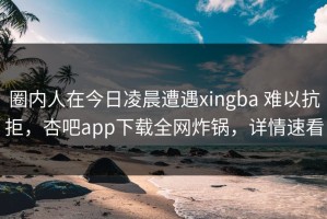 圈内人在今日凌晨遭遇xingba 难以抗拒，杏吧app下载全网炸锅，详情速看