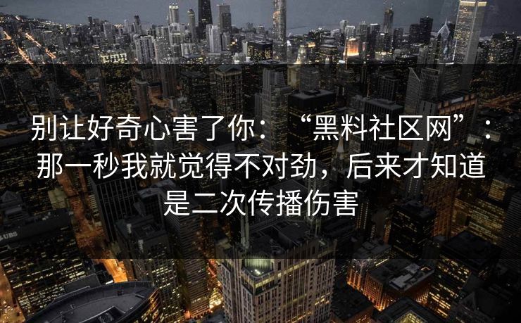 别让好奇心害了你:“黑料社区网”:那一秒我就觉得不对劲,后来才知道是二次传播伤害 别让好奇心害了你:“黑料社区网”:那一秒我就觉得不对劲,后来才知道是二次传播伤害