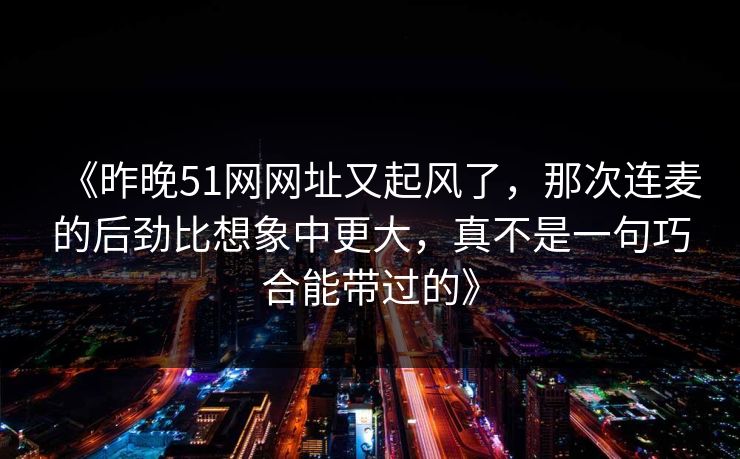 《昨晚51网网址又起风了，那次连麦的后劲比想象中更大，真不是一句巧合能带过的》